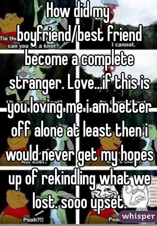 How did my boyfriend/best friend become a complete stranger. Love...if this is you loving me i am better off alone at least then i would never get my hopes up of rekindling what we lost. sooo upset.