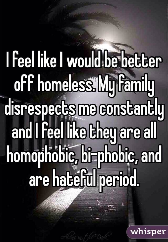 I feel like I would be better off homeless. My family disrespects me constantly and I feel like they are all homophobic, bi-phobic, and are hateful period.
