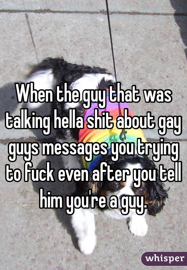 
When the guy that was talking hella shit about gay guys messages you trying to fuck even after you tell him you're a guy. 