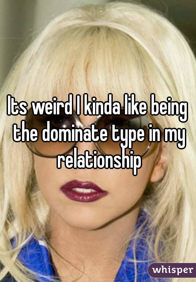 Its weird I kinda like being the dominate type in my relationship
