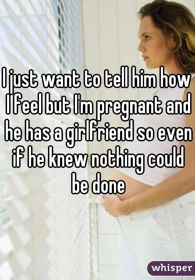 I just want to tell him how I feel but I'm pregnant and he has a girlfriend so even if he knew nothing could be done