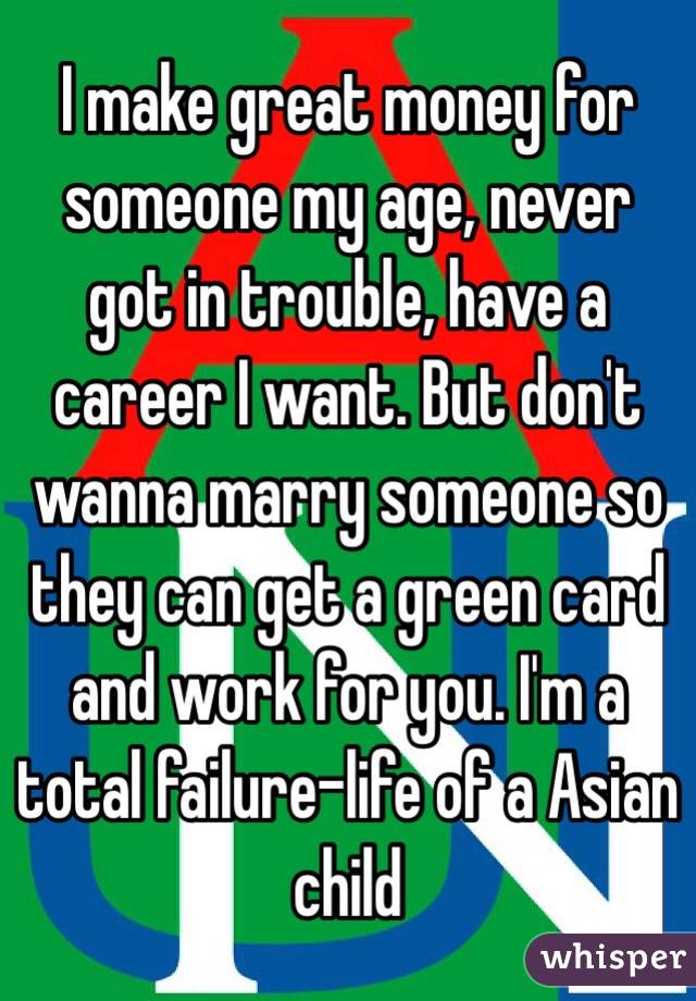 I make great money for someone my age, never got in trouble, have a career I want. But don't wanna marry someone so they can get a green card and work for you. I'm a total failure-life of a Asian child