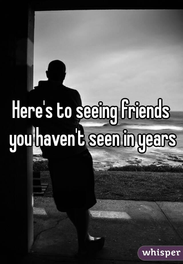 Here's to seeing friends you haven't seen in years