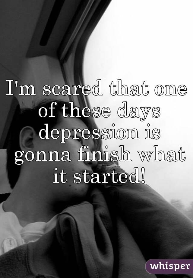 I'm scared that one of these days depression is gonna finish what it started!