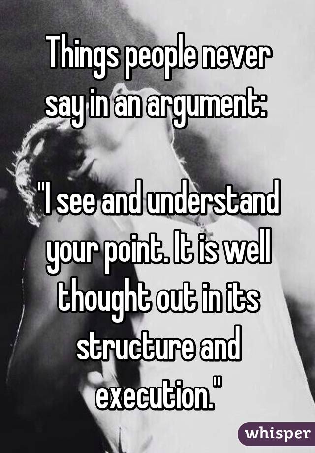 Things people never say in an argument: 

"I see and understand your point. It is well thought out in its structure and execution."