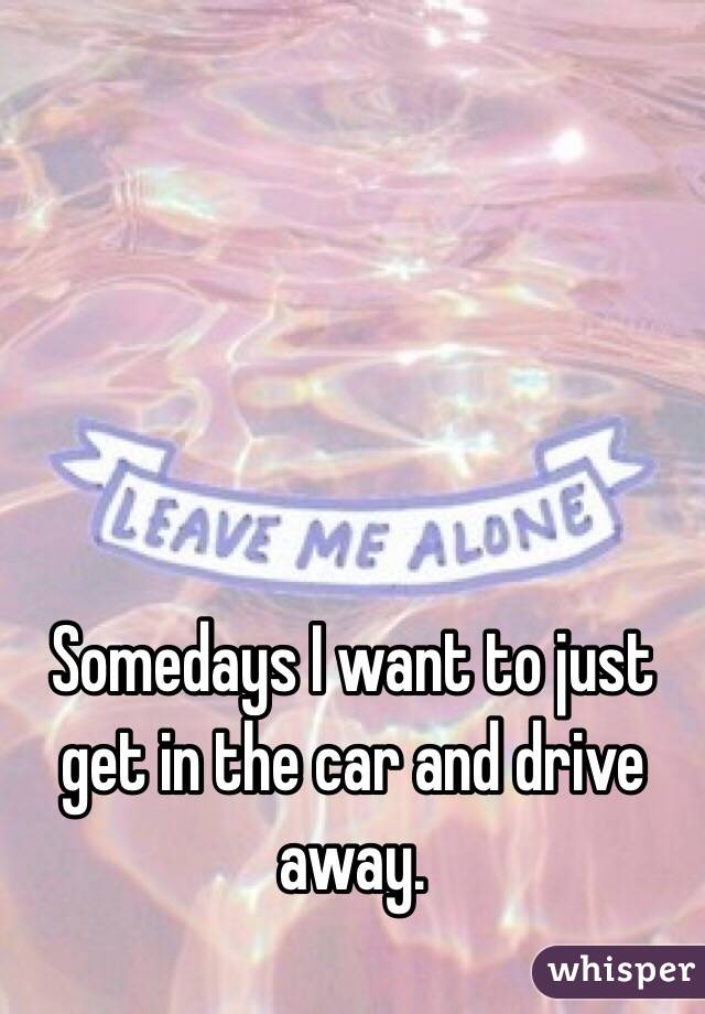 Somedays I want to just get in the car and drive away. 