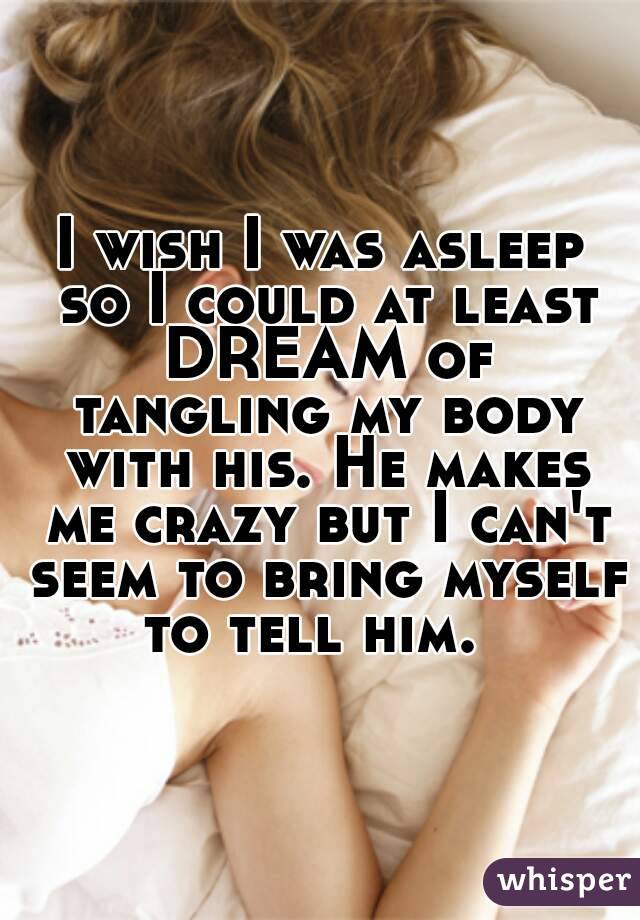 I wish I was asleep
 so I could at least DREAM of tangling my body with his. He makes me crazy but I can't seem to bring myself to tell him.  