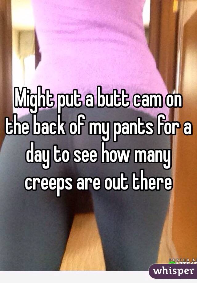 Might put a butt cam on the back of my pants for a day to see how many creeps are out there