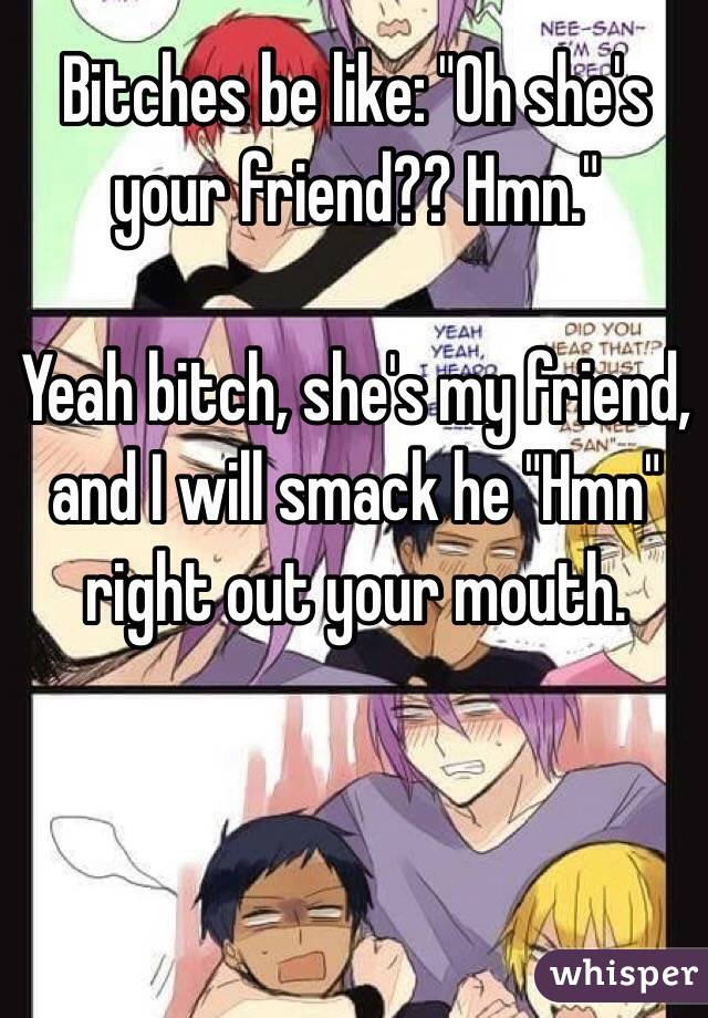 Bitches be like: "Oh she's your friend?? Hmn."

Yeah bitch, she's my friend, and I will smack he "Hmn" right out your mouth.