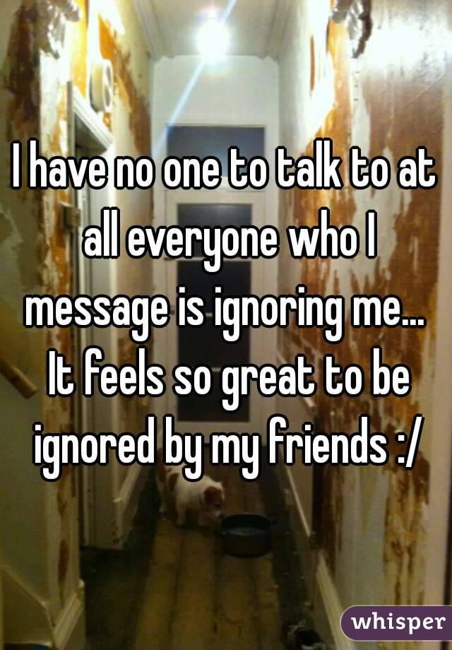 I have no one to talk to at all everyone who I message is ignoring me...  It feels so great to be ignored by my friends :/