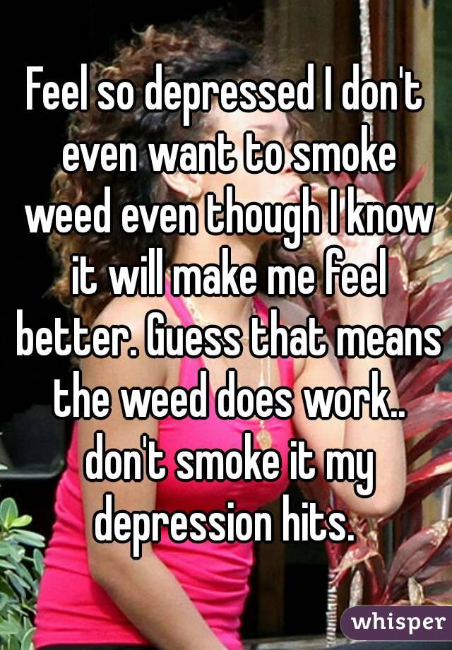 Feel so depressed I don't even want to smoke weed even though I know it will make me feel better. Guess that means the weed does work.. don't smoke it my depression hits. 