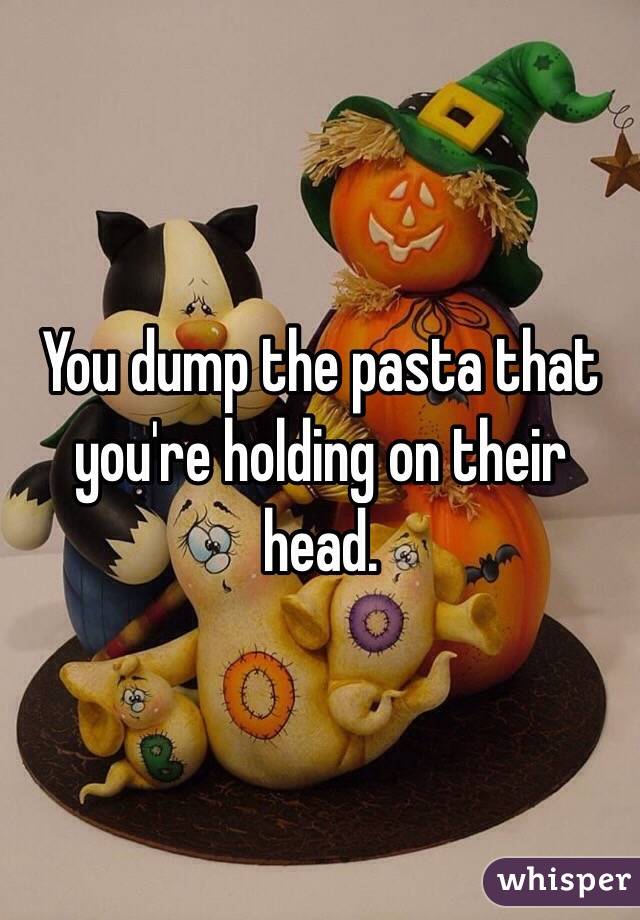 You dump the pasta that you're holding on their head. 