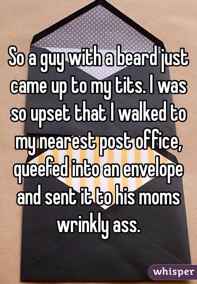 So a guy with a beard just came up to my tits. I was so upset that I walked to my nearest post office, queefed into an envelope and sent it to his moms wrinkly ass.