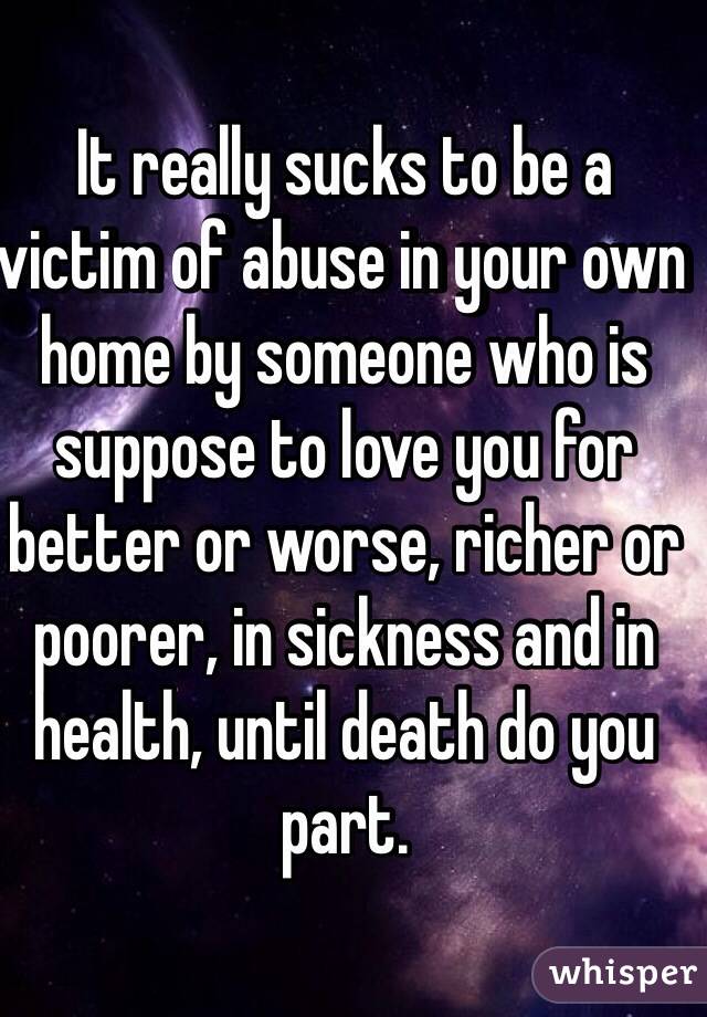 It really sucks to be a victim of abuse in your own home by someone who is suppose to love you for better or worse, richer or poorer, in sickness and in health, until death do you part.  