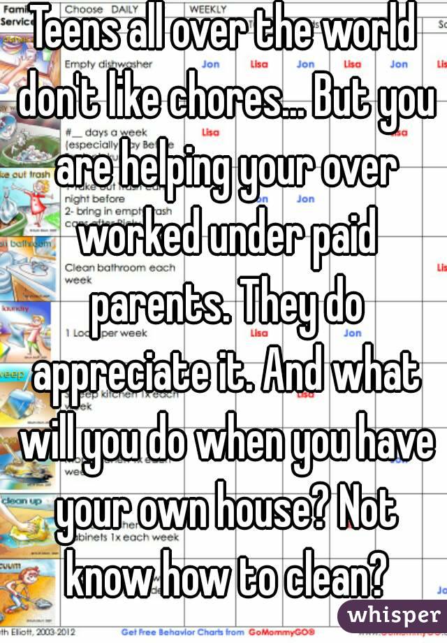 Teens all over the world don't like chores... But you are helping your over worked under paid parents. They do appreciate it. And what will you do when you have your own house? Not know how to clean?