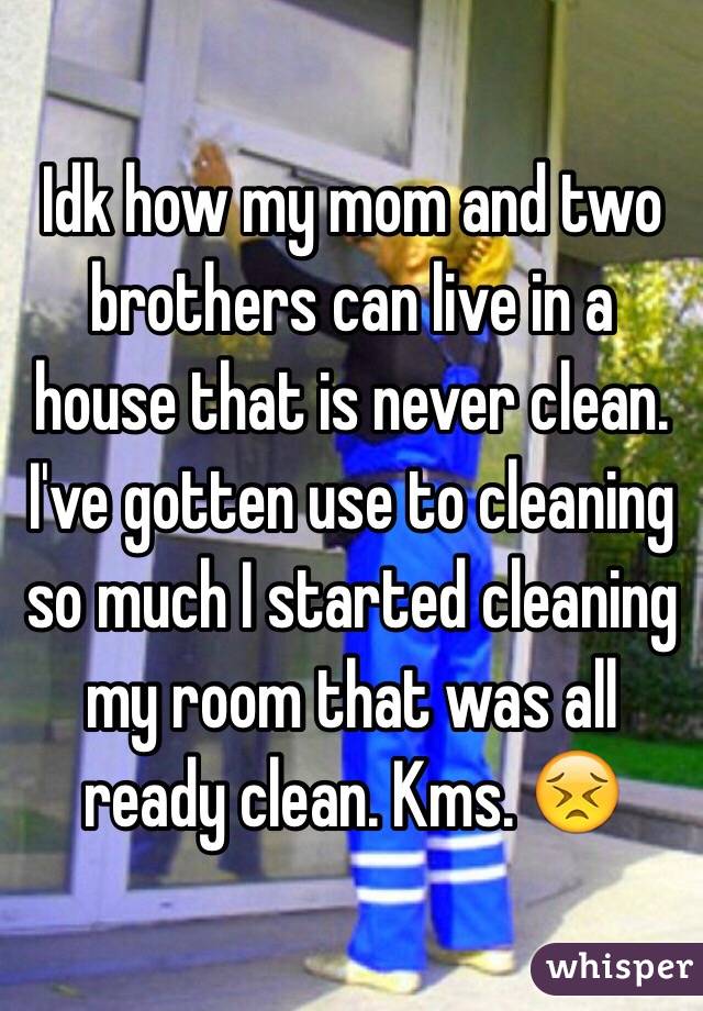 Idk how my mom and two brothers can live in a house that is never clean.  I've gotten use to cleaning so much I started cleaning my room that was all ready clean. Kms. 😣