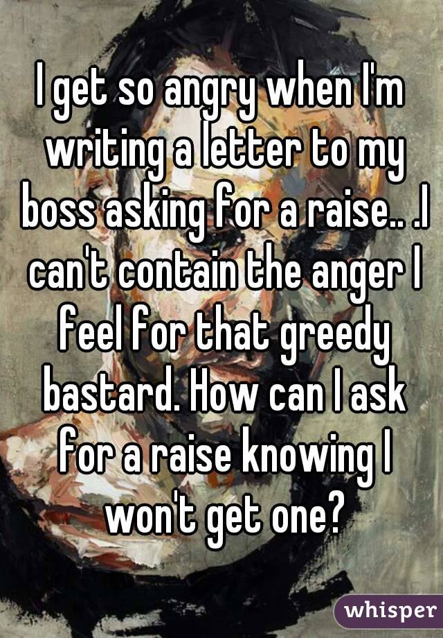 I get so angry when I'm writing a letter to my boss asking for a raise.. .I can't contain the anger I feel for that greedy bastard. How can I ask for a raise knowing I won't get one?