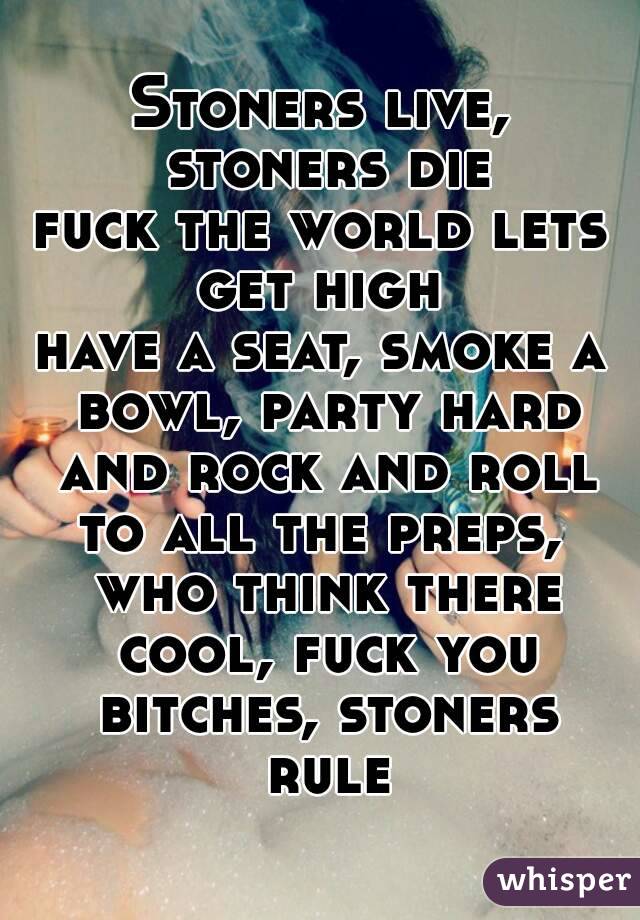 Stoners live, stoners die
fuck the world lets get high 
have a seat, smoke a bowl, party hard and rock and roll
to all the preps, who think there cool, fuck you bitches, stoners rule