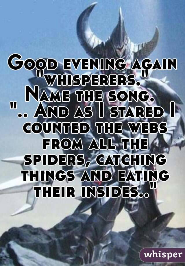Good evening again "whisperers." 
Name the song. 
".. And as I stared I counted the webs from all the spiders, catching things and eating their insides.."
