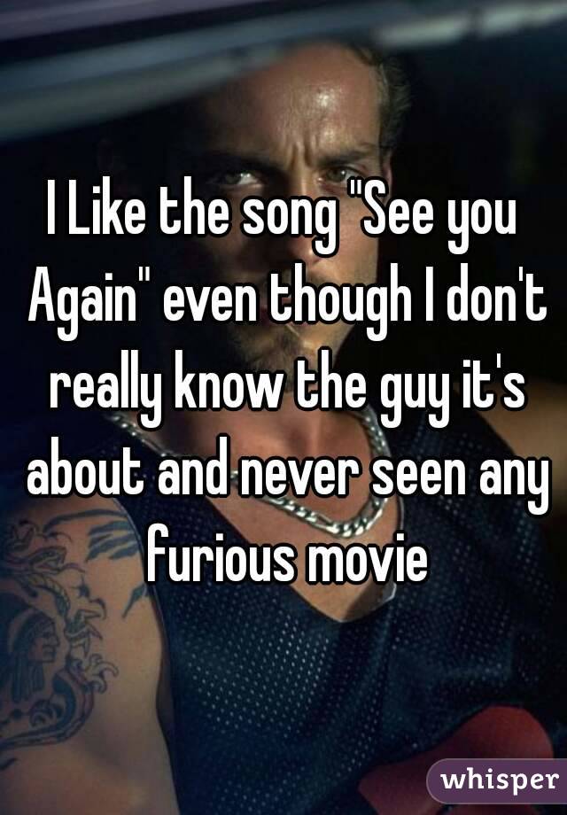 I Like the song "See you Again" even though I don't really know the guy it's about and never seen any furious movie
