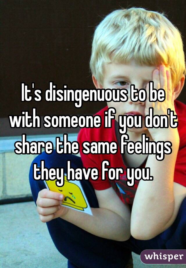 It's disingenuous to be with someone if you don't share the same feelings they have for you. 