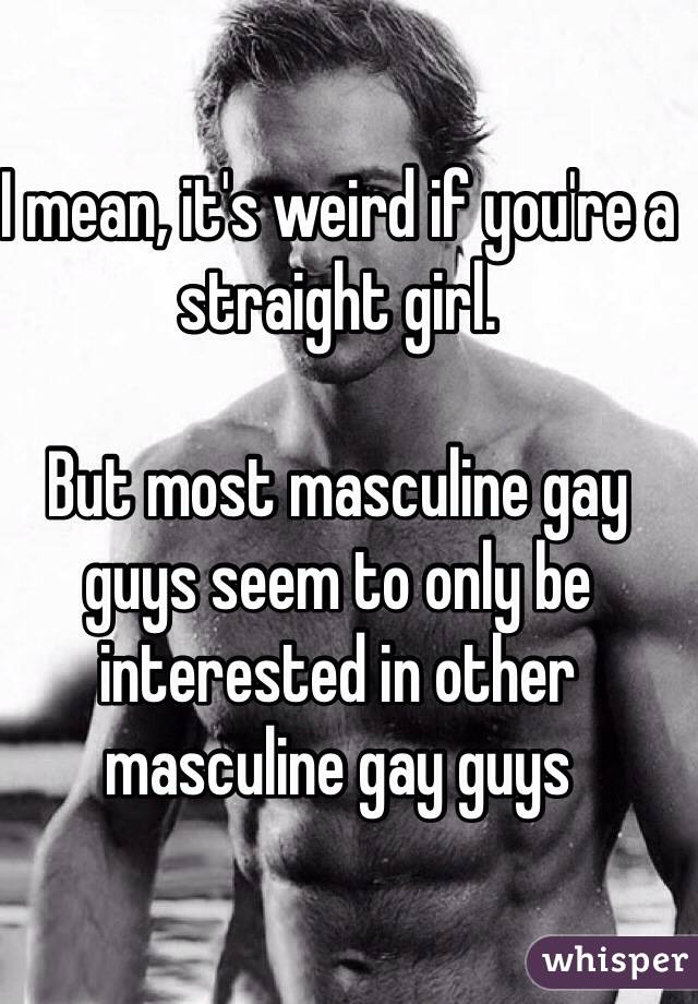 I mean, it's weird if you're a straight girl. 

But most masculine gay guys seem to only be interested in other masculine gay guys