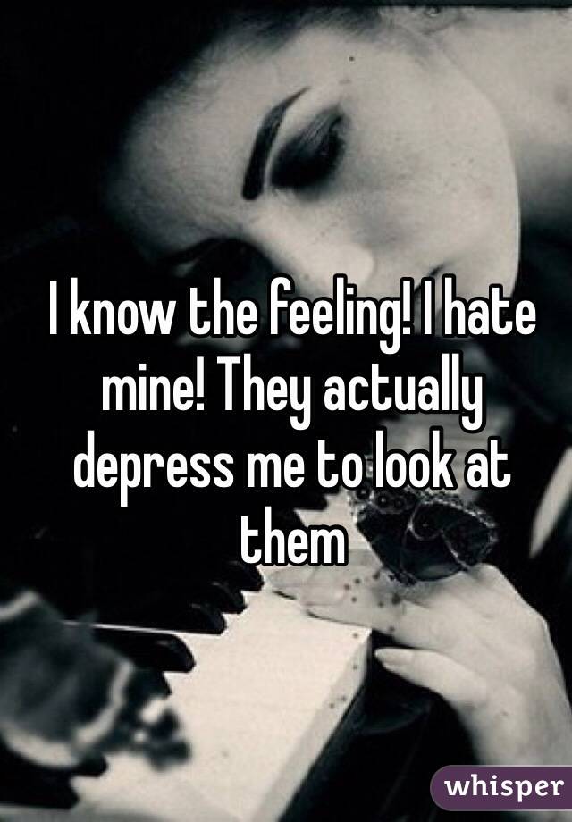 I know the feeling! I hate mine! They actually depress me to look at them