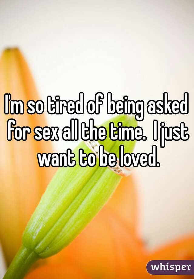 I'm so tired of being asked for sex all the time.  I just want to be loved.