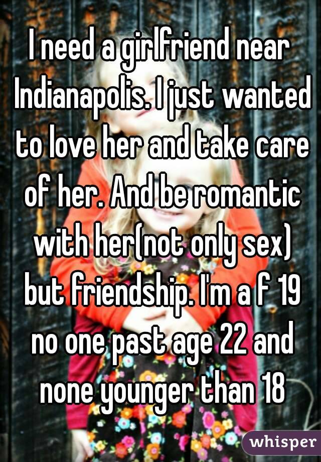 I need a girlfriend near Indianapolis. I just wanted to love her and take care of her. And be romantic with her(not only sex) but friendship. I'm a f 19 no one past age 22 and none younger than 18
