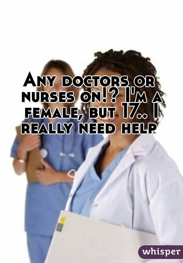 Any doctors or nurses on!? I'm a female, but 17.. I really need help 