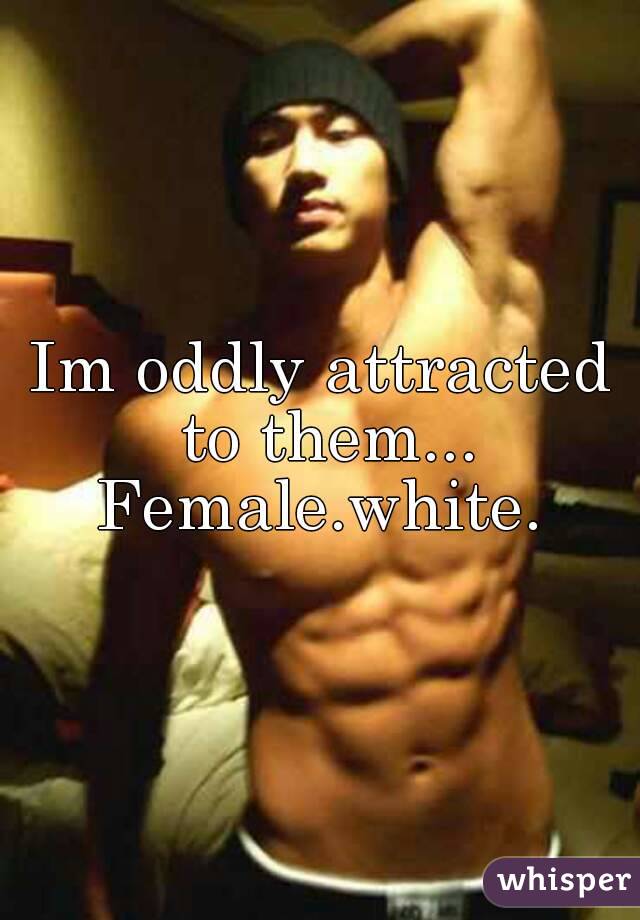 Im oddly attracted to them...
Female.white.