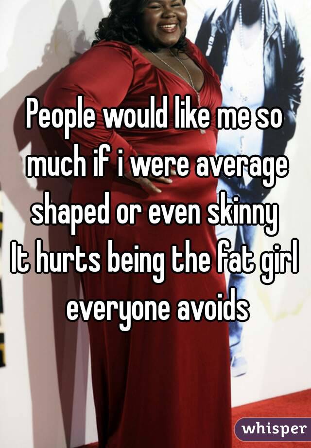 People would like me so much if i were average shaped or even skinny 
It hurts being the fat girl everyone avoids