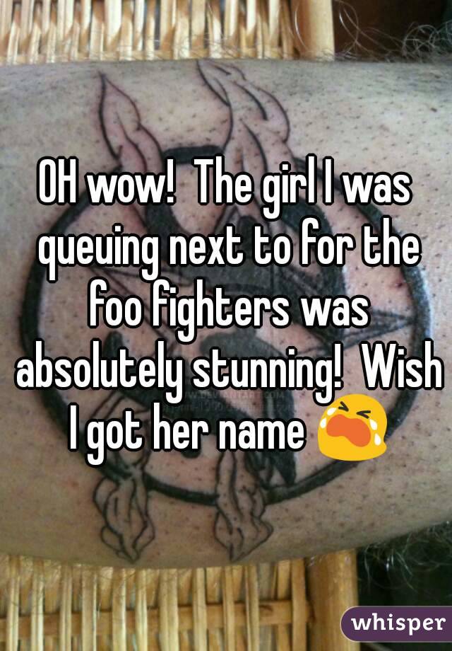 OH wow!  The girl I was queuing next to for the foo fighters was absolutely stunning!  Wish I got her name 😭