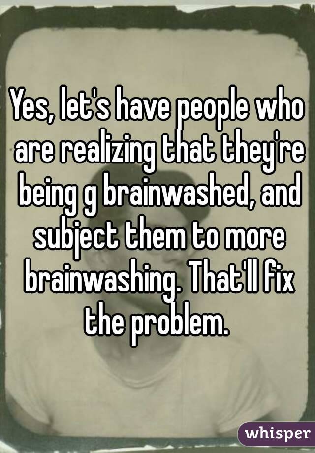 Yes, let's have people who are realizing that they're being g brainwashed, and subject them to more brainwashing. That'll fix the problem. 