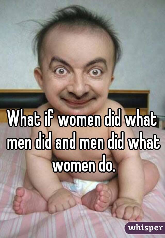 What if women did what men did and men did what women do.
