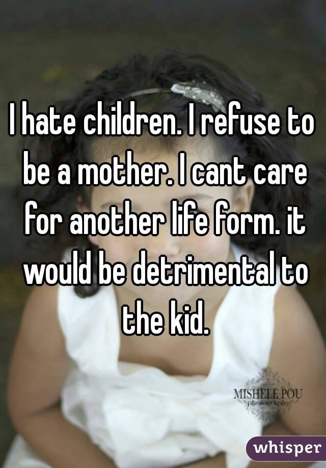 I hate children. I refuse to be a mother. I cant care for another life form. it would be detrimental to the kid.