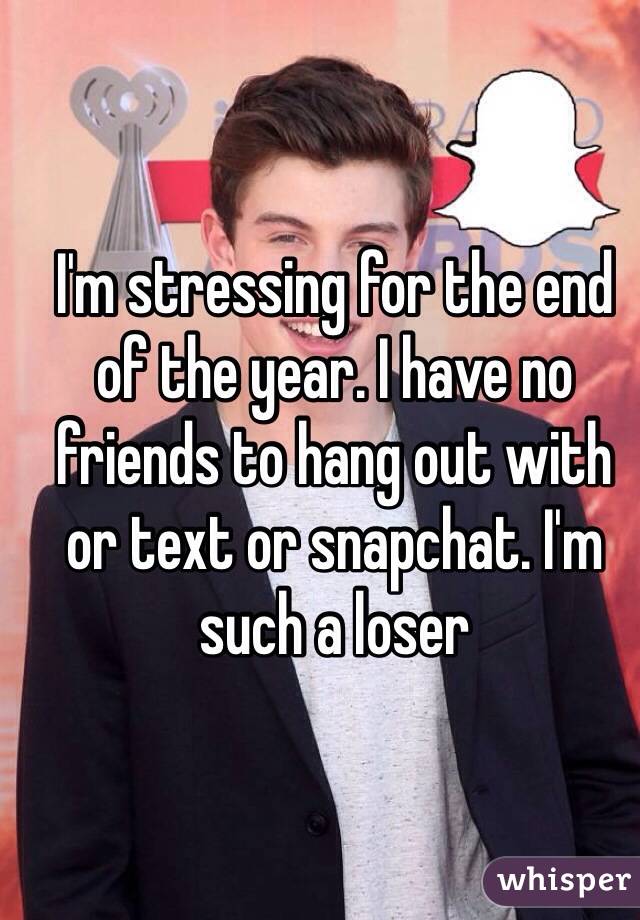 I'm stressing for the end of the year. I have no friends to hang out with or text or snapchat. I'm such a loser