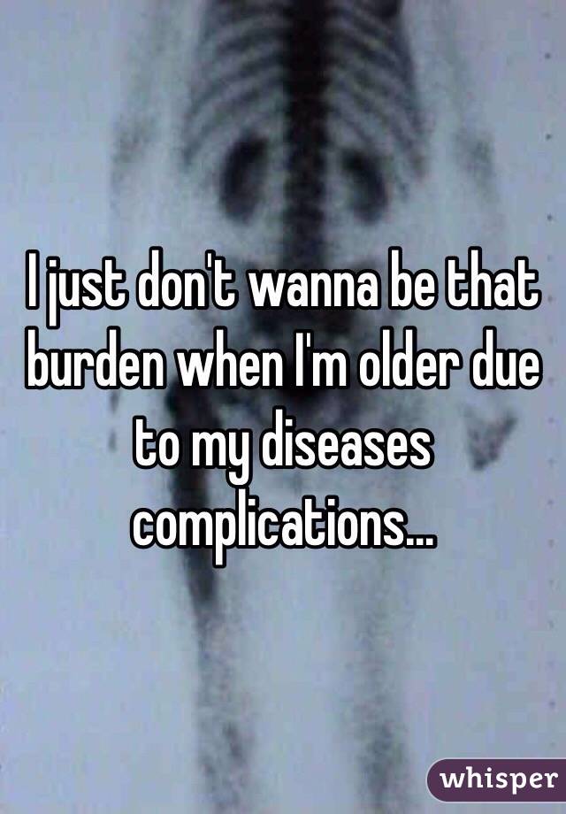I just don't wanna be that burden when I'm older due to my diseases complications...