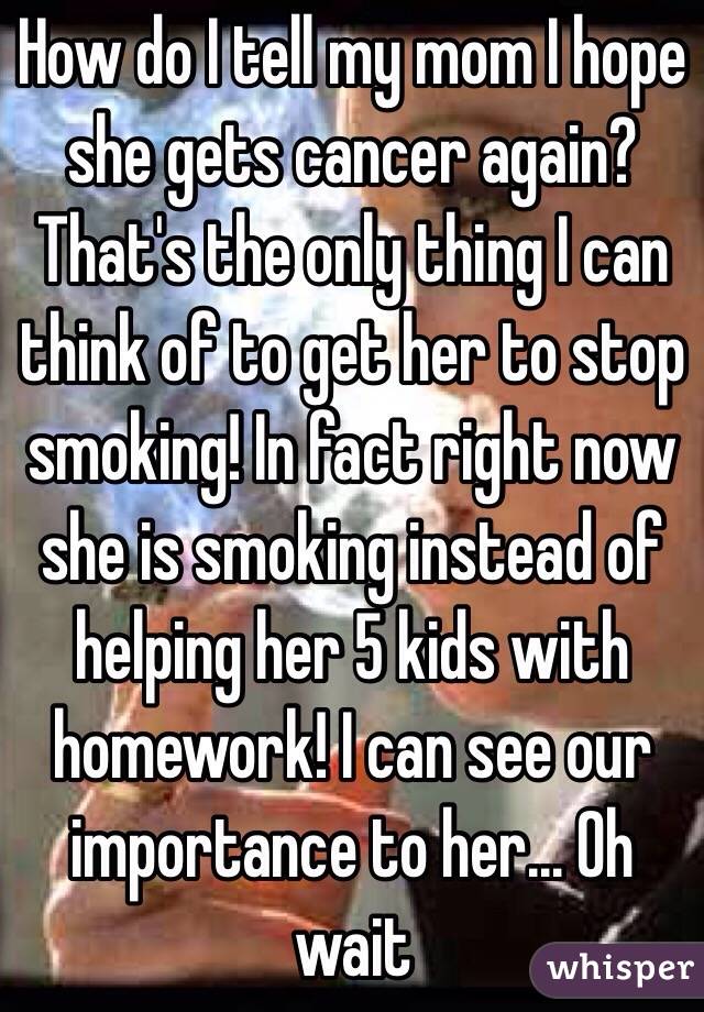 How do I tell my mom I hope she gets cancer again? That's the only thing I can think of to get her to stop smoking! In fact right now she is smoking instead of helping her 5 kids with homework! I can see our importance to her... Oh wait 