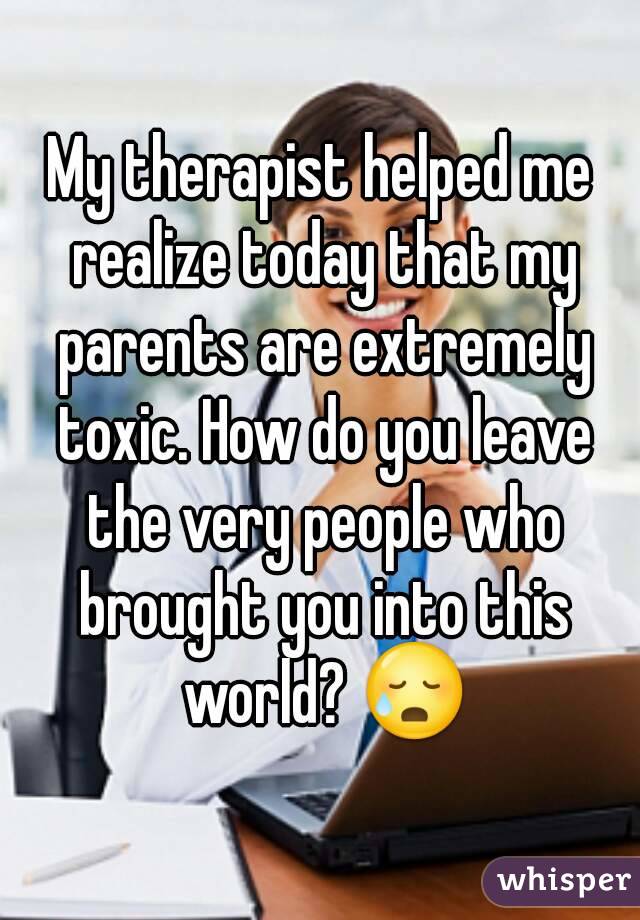 My therapist helped me realize today that my parents are extremely toxic. How do you leave the very people who brought you into this world? 😥