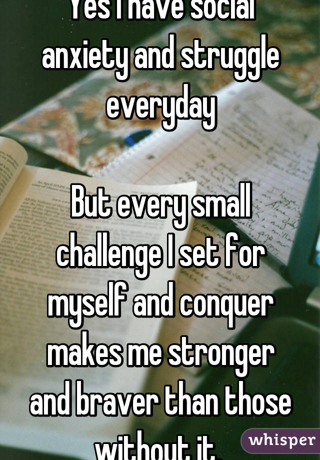 Yes I have social anxiety and struggle everyday

But every small challenge I set for myself and conquer makes me stronger and braver than those without it. 