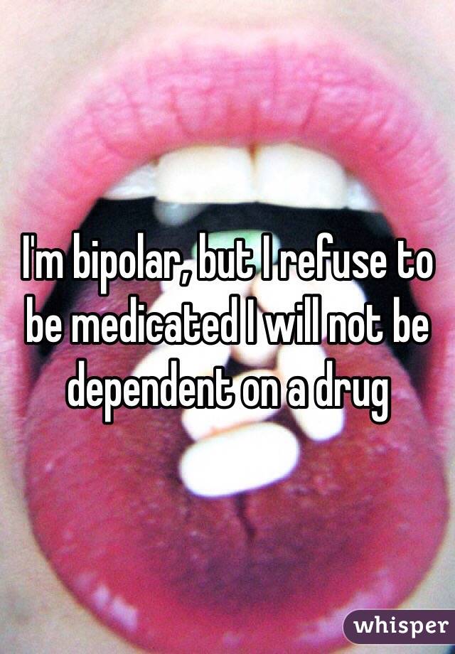 I'm bipolar, but I refuse to be medicated I will not be dependent on a drug 