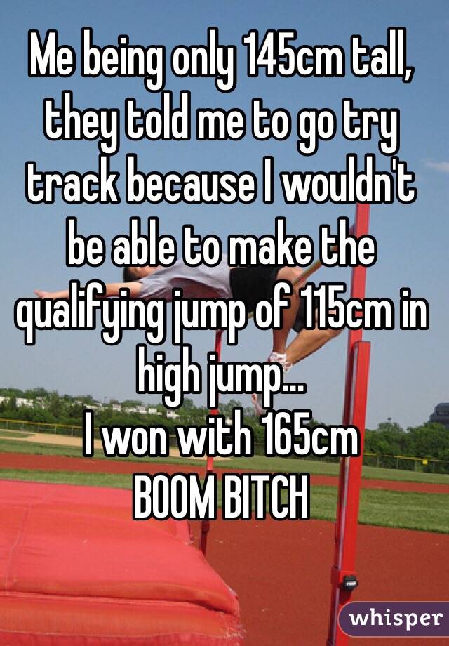 Me being only 145cm tall, they told me to go try track because I wouldn't be able to make the qualifying jump of 115cm in high jump...
I won with 165cm 
BOOM BITCH 