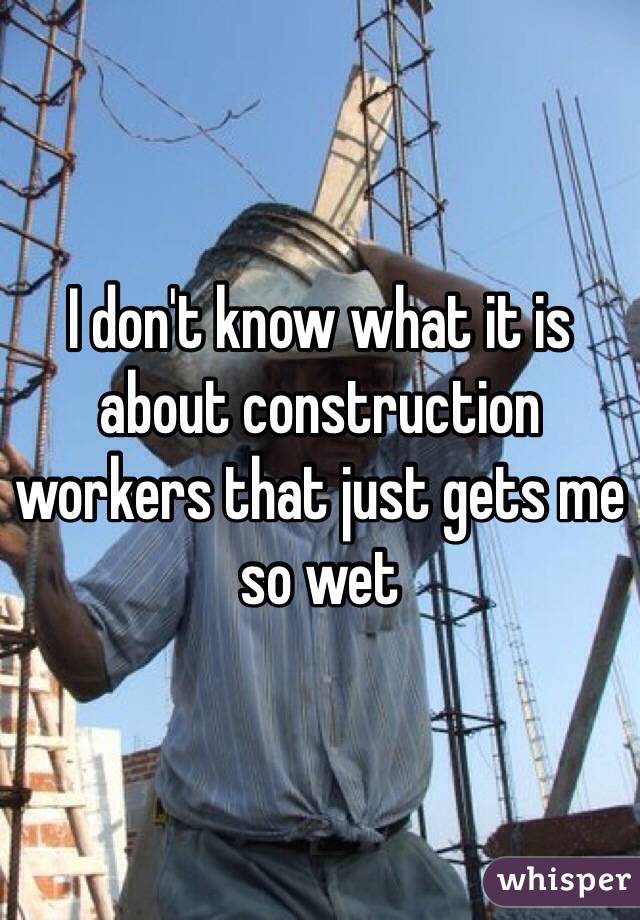 I don't know what it is about construction workers that just gets me so wet 
