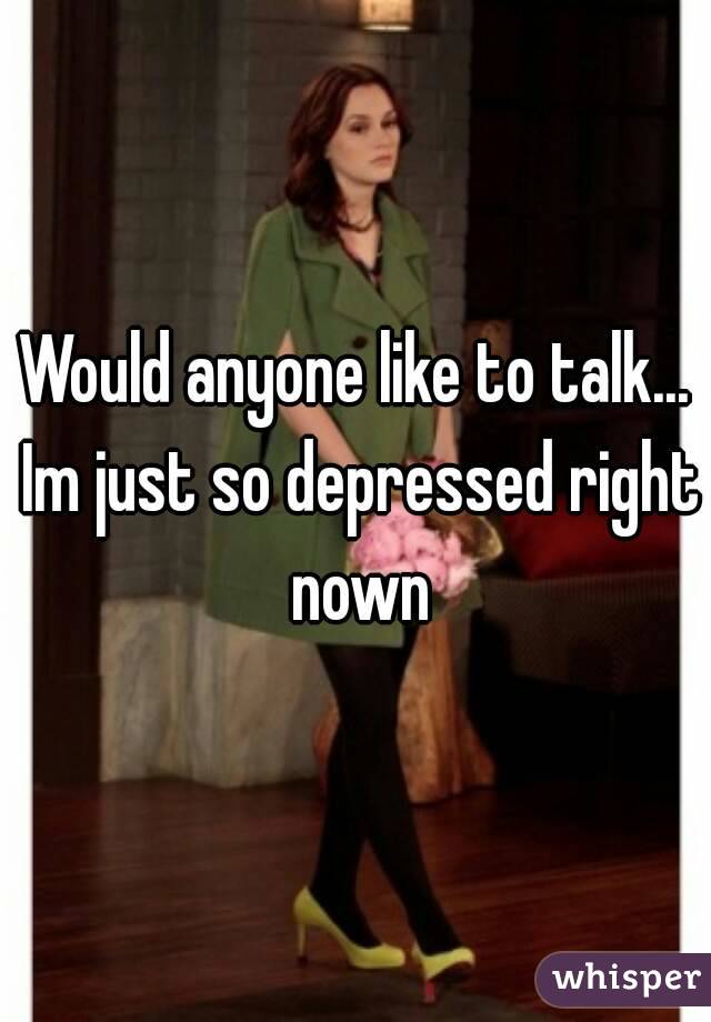 Would anyone like to talk... Im just so depressed right nown