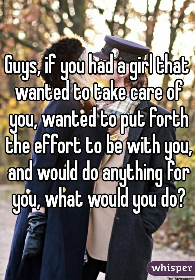 Guys, if you had a girl that wanted to take care of you, wanted to put forth the effort to be with you, and would do anything for you, what would you do?