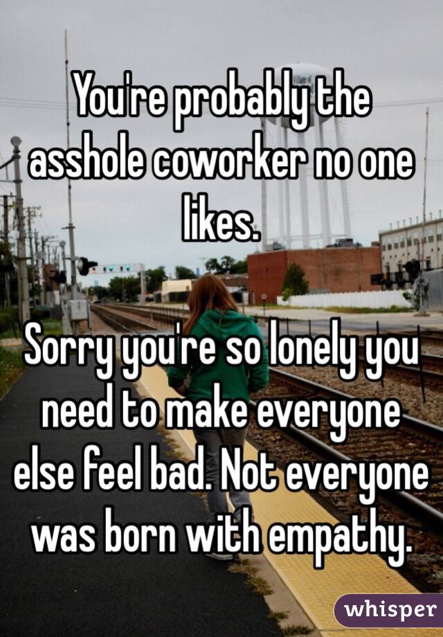 You're probably the asshole coworker no one likes. 

Sorry you're so lonely you need to make everyone else feel bad. Not everyone was born with empathy. 
