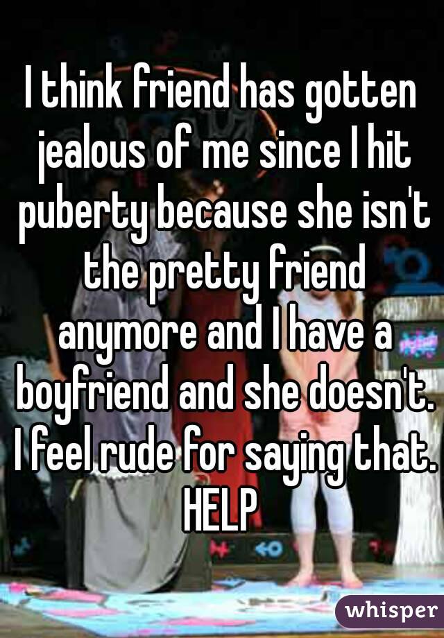 I think friend has gotten jealous of me since I hit puberty because she isn't the pretty friend anymore and I have a boyfriend and she doesn't. I feel rude for saying that. HELP 