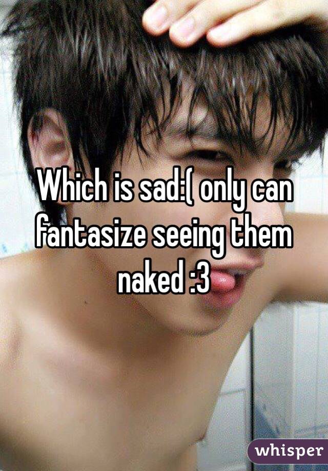Which is sad:( only can fantasize seeing them naked :3 
