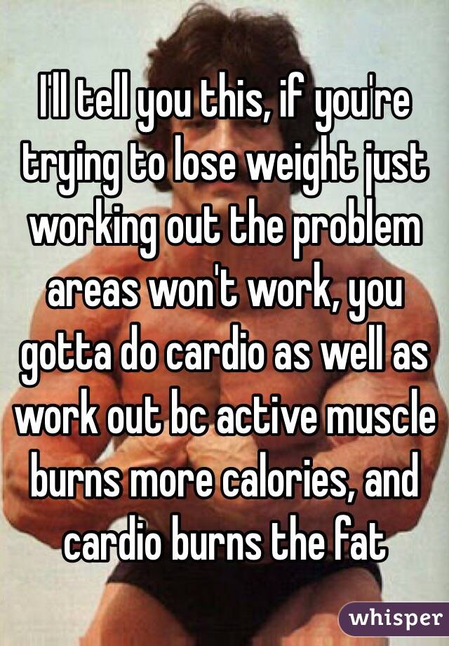 I'll tell you this, if you're trying to lose weight just working out the problem areas won't work, you gotta do cardio as well as work out bc active muscle burns more calories, and cardio burns the fat